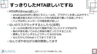 すっきりしたMTA欲しいですね
15
• MTA界のEmacs欲しい
• qmail/postfix的に適当にモジュール化、プラグインを差し込みやすく
• 検出書き換え系のコアロジックを内部言語で書いて改造しやすく
• ヘッダ以外にメッセージ付随変数が欲しい
• ないのでスクラッチするとしたら(妄想)
• メールは仕様が巨大なので機能不足/コレジャナイが出がち
• 箱の中身を覗いてみると呪術の塊だったりすることも
• 開発してるベンダさんどうやってるのかなあ
• なんだかんだGmailってうまくできてる
• なんてぼやきながら順次開発してます
2021-11-12 / FreeBit Co., Ltd.
 
