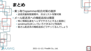 まとめ
17
• 乗っ取りspammer総合対策の進捗
• 送信流量制限展開中、次はリスト攻撃対策
• メール配送系への機能追加は魔窟
• 特に情報伝達をヘッダでやろうとすると面倒に
• sendmailなまじいろいろできるけど呪術的
• 皆さん配送系の機能追加どうやってるんでしょう
2021-11-12 / FreeBit Co., Ltd.
 
