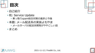 目次
• 自己紹介
• 枕: Service Update
• 乗っ取りspam総合対策の進捗と今後
• 本題: メール配送系の実装よもやま
• メールサーバの配送系開発がややこしい話
• まとめ
2021-11-12 / FreeBit Co., Ltd. 2
 
