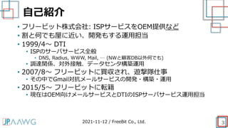自己紹介
3
• フリービット株式会社: ISPサービスをOEM提供など
• 割と何でも屋に近い、開発もする運用担当
• 1999/4～ DTI
• ISPのサーバサービス全般
• DNS, Radius, WWW, Mail, … (NWと顧客DB以外何でも)
• 調達関係、対外接触、データセンタ構築運用
• 2007/8～ フリービットに買収され、遊撃隊仕事
• その中でGmail対抗メールサービスの開発・構築・運用
• 2015/5～ フリービットに転籍
• 現在はOEM向けメールサービスとDTIのISPサーバサービス運用担当
2021-11-12 / FreeBit Co., Ltd.
 