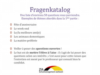 0 Fête d’anniversaire
0 Le week-end
0 Le/la meilleure ami(e)
0 Les animaux domestiques
0 La matiére préférée
0 Veiller à poser des questions ouvertes !
0 Le but est de mettre l’élève à l’aise : il s’agit de lui poser des
questions selon ses intérêts ; c’est aussi pour cette raison que
l’entretien est mené par le professeur qui connait bien le
candidat.
 