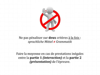 Ne pas pénaliser sur deux critères à la fois :
sprachliche Mittel ≠ Grammatik
Faire la moyenne en cas de prestations inégales
entre la partie 1 (interaction) et la partie 2
(présentation) de l’épreuve.
 