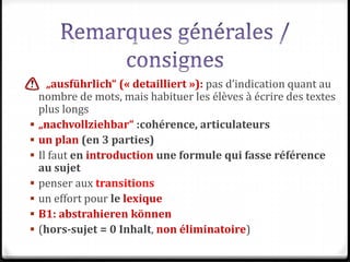  „ausführlich“ (« detailliert »): pas d’indication quant au
nombre de mots, mais habituer les élèves à écrire des textes
plus longs
 „nachvollziehbar“ :cohérence, articulateurs
 un plan (en 3 parties)
 Il faut en introduction une formule qui fasse référence
au sujet
 penser aux transitions
 un effort pour le lexique
 B1: abstrahieren können
 (hors-sujet = 0 Inhalt, non éliminatoire)
 