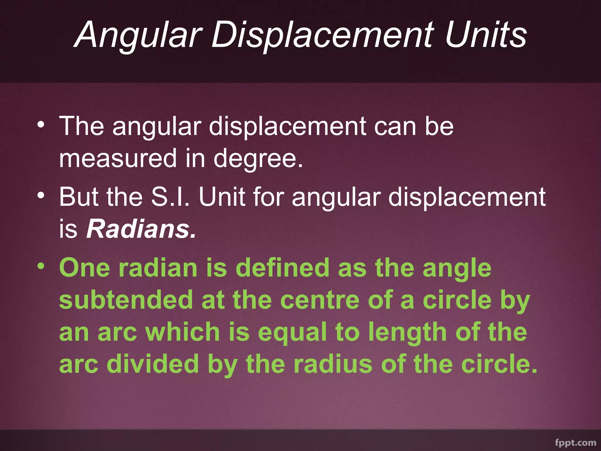 Angular Displacement Units
• The angular displacement can be
measured in degree.
• But the S.I. Unit for angular displacement
is Radians.
• One radian is defined as the angle
subtended at the centre of a circle by
an arc which is equal to length of the
arc divided by the radius of the circle.
 