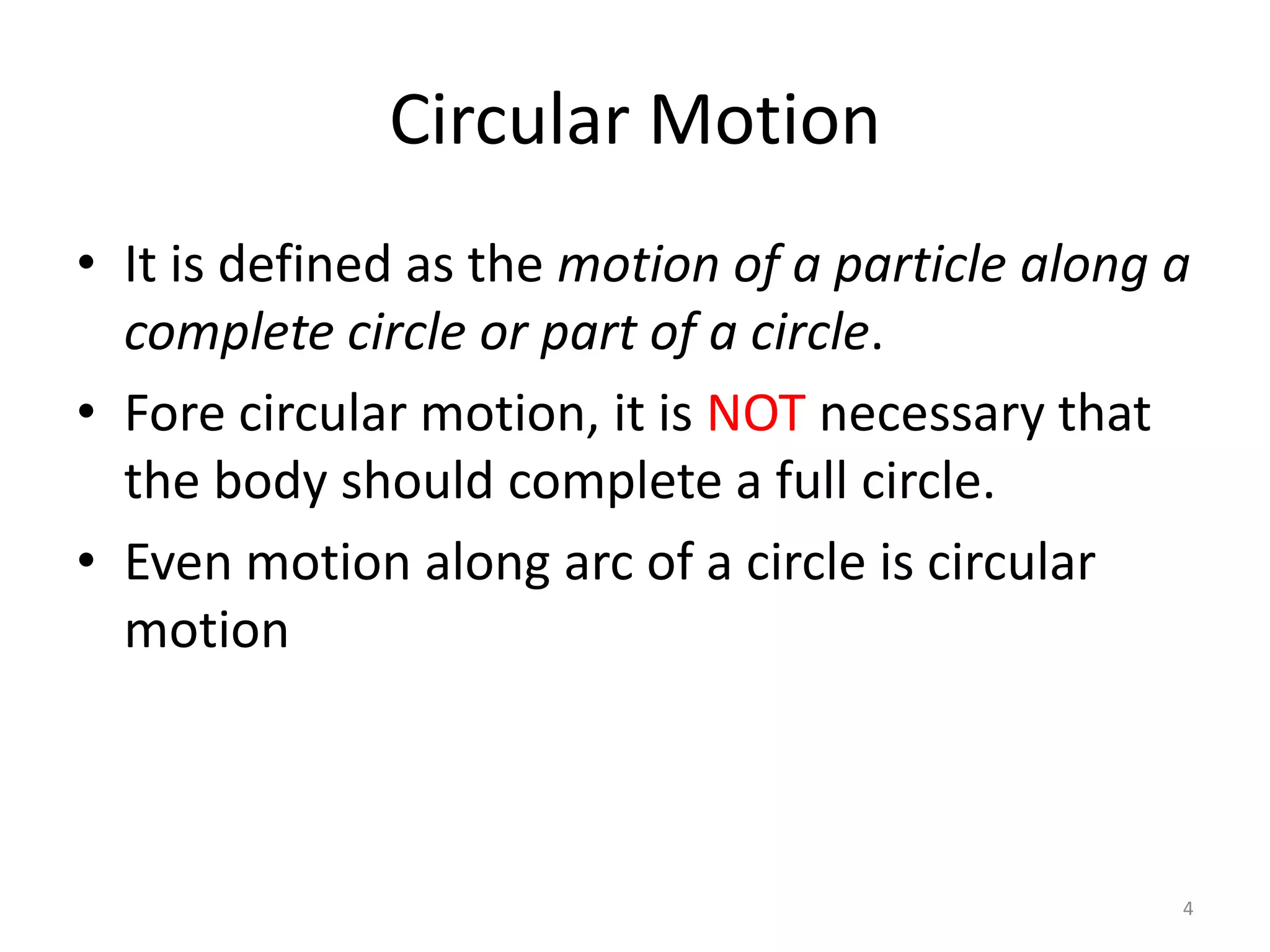 Circular Motion
• It is defined as the motion of a particle along a
complete circle or part of a circle.
• Fore circular motion, it is NOT necessary that
the body should complete a full circle.
• Even motion along arc of a circle is circular
motion
4
 