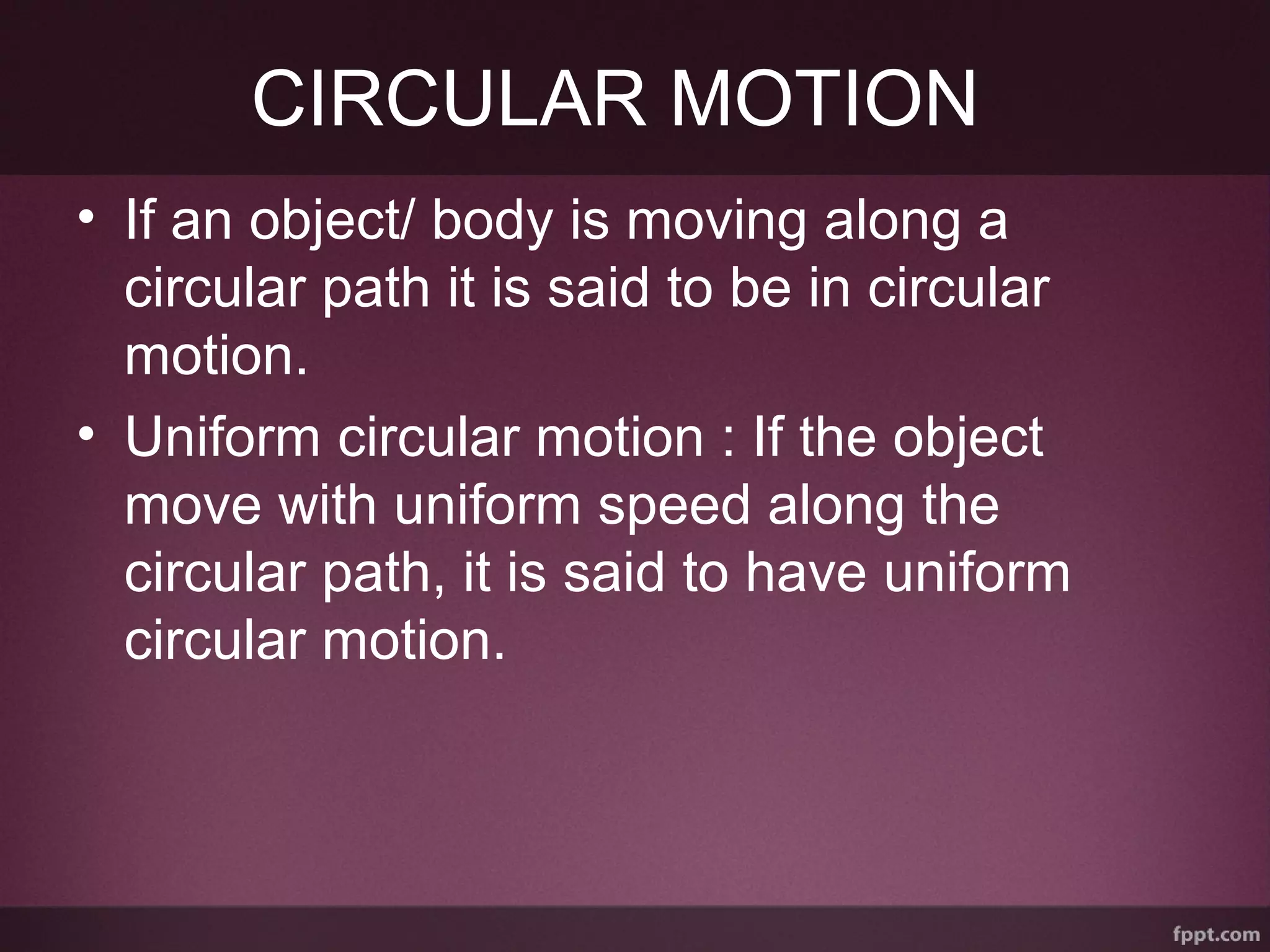 CIRCULAR MOTION
• If an object/ body is moving along a
circular path it is said to be in circular
motion.
• Uniform circular motion : If the object
move with uniform speed along the
circular path, it is said to have uniform
circular motion.
 