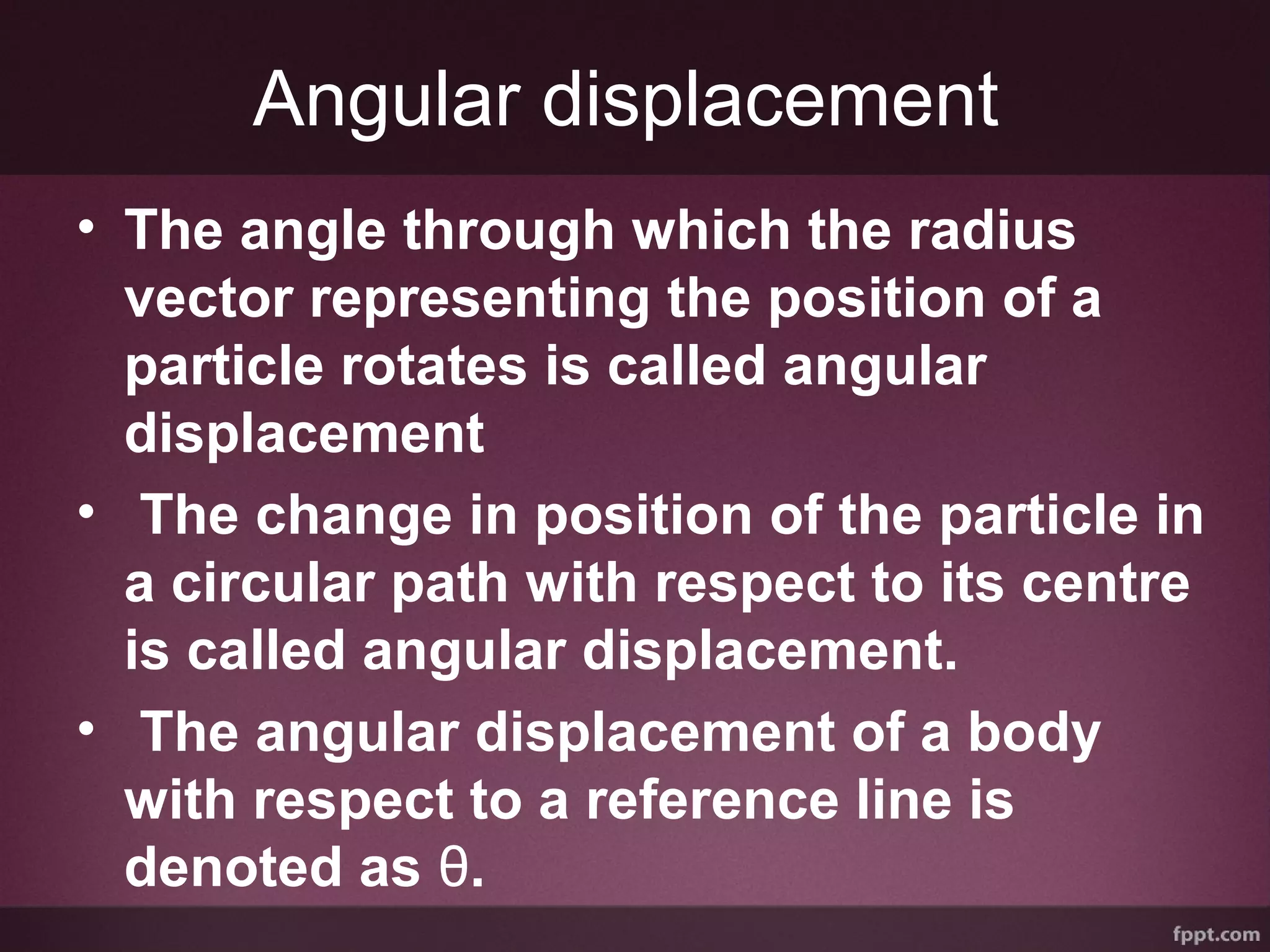 Angular displacement
• The angle through which the radius
vector representing the position of a
particle rotates is called angular
displacement
• The change in position of the particle in
a circular path with respect to its centre
is called angular displacement.
• The angular displacement of a body
with respect to a reference line is
denoted as θ.
 