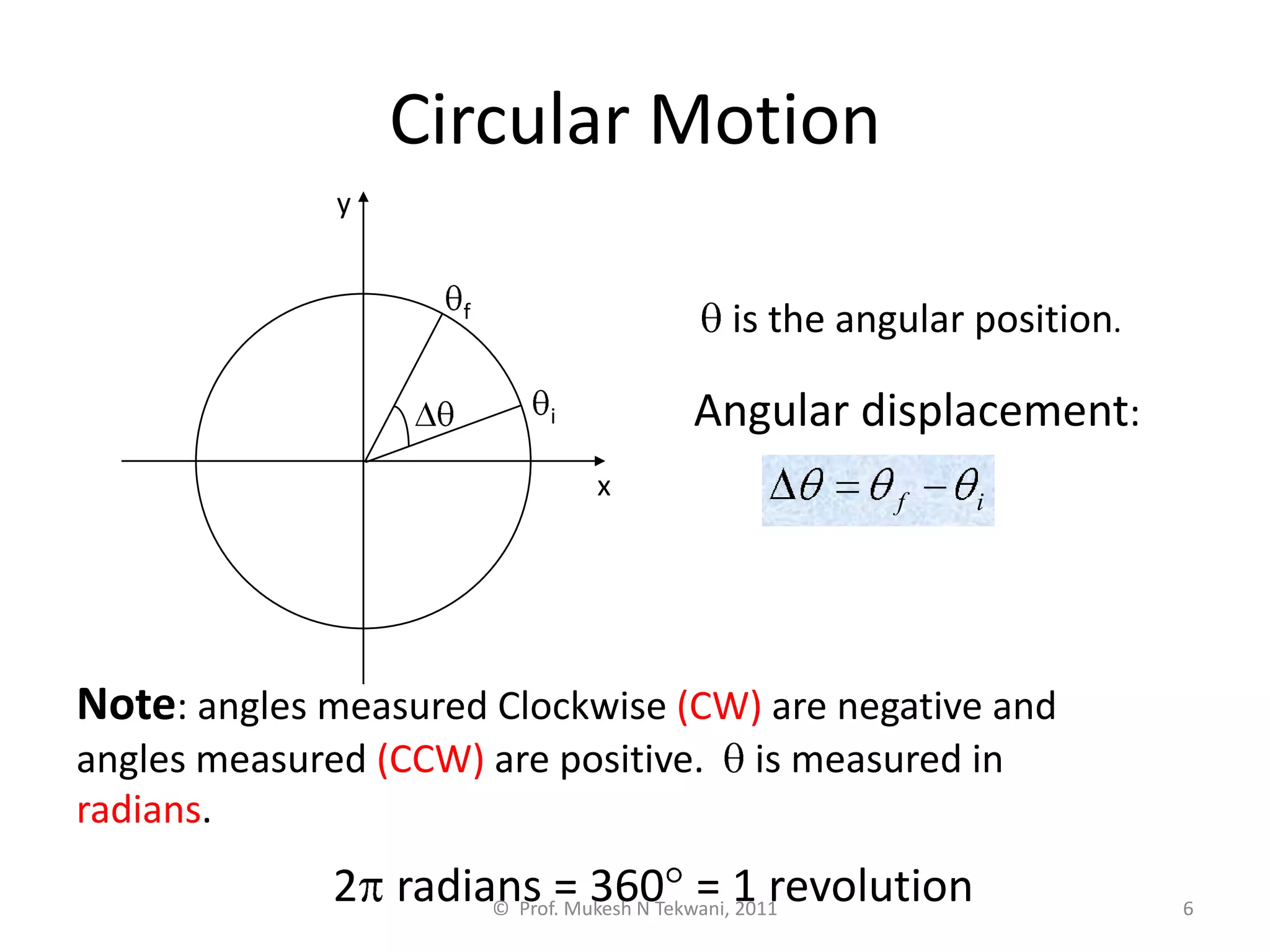 6
Circular Motion
is the angular position.
Angular displacement:
i
f
Note: angles measured Clockwise (CW) are negative and
angles measured (CCW) are positive. is measured in
radians.
2 radians = 360 = 1 revolution
x
y
i
f
© Prof. Mukesh N Tekwani, 2011
 