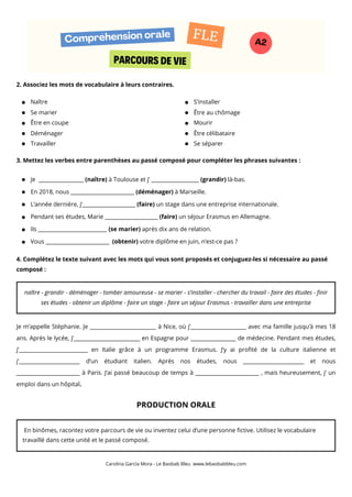 2. Associez les mots de vocabulaire à leurs contraires.
3. Mettez les verbes entre parenthèses au passé composé pour compléter les phrases suivantes :
4. Complétez le texte suivant avec les mots qui vous sont proposés et conjuguez-les si nécessaire au passé
composé :
Je m’appelle Stéphanie. Je _________________________ à Nice, où j’_____________________ avec ma famille jusqu’à mes 18
ans. Après le lycée, j’_________________________ en Espagne pour _________________ de médecine. Pendant mes études,
j’__________________________ en Italie grâce à un programme Erasmus. J’y ai profité de la culture italienne et
j’_______________________ d’un étudiant italien. Après nos études, nous _______________________ et nous
________________________ à Paris. J’ai passé beaucoup de temps à ________________________ , mais heureusement, j’ un
emploi dans un hôpital.
PRODUCTION ORALE
Carolina García Mora - Le Baobab Bleu www.lebaobabbleu.com
PARCOURS DE VIE
Compréhension orale
A2
FLE
Naître
Se marier
Être en coupe
Déménager
Travailler
S’installer
Être au chômage
Mourir
Être célibataire
Se séparer
Je _________________ (naître) à Toulouse et j’ __________________ (grandir) là-bas.
En 2018, nous ________________________ (déménager) à Marseille.
L’année dernière, j’____________________ (faire) un stage dans une entreprise internationale.
Pendant ses études, Marie ____________________ (faire) un séjour Erasmus en Allemagne.
Ils __________________________ (se marier) après dix ans de relation.
Vous ________________________ (obtenir) votre diplôme en juin, n’est-ce pas ?
naître - grandir - déménager - tomber amoureuse - se marier - s’installer - chercher du travail - faire des études - finir
ses études - obtenir un diplôme - faire un stage - faire un séjour Erasmus - travailler dans une entreprise
En binômes, racontez votre parcours de vie ou inventez celui d’une personne fictive. Utilisez le vocabulaire
travaillé dans cette unité et le passé composé.
 