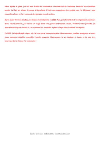frère. Après le lycée, j’ai fait des études de commerce à l’université de Toulouse. Pendant ma troisième
année, j’ai fait un séjour Erasmus à Barcelone. C’était une expérience incroyable, car j’ai découvert une
nouvelle culture et j’ai rencontré des gens du monde entier.
Après avoir fini mes études, j’ai obtenu mon diplôme en 2020. Puis, j’ai cherché du travail pendant plusieurs
mois. Heureusement, j’ai trouvé un stage dans une grande entreprise à Paris. Pendant cette période, j’ai
appris beaucoup de choses et j’ai commencé à travailler à plein temps dans la même entreprise.
En 2022, j’ai déménagé à Lyon, où j’ai rencontré mon partenaire. Nous sommes tombés amoureux et nous
nous sommes installés ensemble l’année suivante. Maintenant, je vis toujours à Lyon, et je suis très
heureuse de la vie que j’ai construite !
Carolina García Mora - Le Baobab Bleu www.lebaobabbleu.com
 