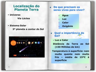 Localização do                              De que precisam os
    Planeta Terra                               seres vivos para viver?
 Universo                                         •   Água
        Via Láctea                                 •   Luz
                                                   •   Calor
 Sistema Solar                                    •   Oxigénio
    3º planeta a contar do Sol
                                                Qual a importância do
                                                Sol?
                                            •   Luz e Calor
                                            Distância da Terra ao         Sol
                                             (150 Milhões de km)
                                           Temperatura à superfície: nem
                                             muito quente nem muito
                                             frio – média de 15ºC à
                                             superfície


1                                                                         2
                             Isabel Lopes CN7
 