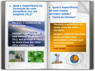 Qual a importância da
                                            Qual a importância
    formação de uma
    atmosfera rica em                    de uma crusta
    oxigénio (O2)?                       terrestre sólida?
                                            Como se formou?

•   Permitiu a existência de
                                          •       Permitiu a existência de
    seres vivos
                                                  seres vivos em meio
                                                  terrestre
•   Permitiu a formação de                •       Origem: material libertado
    uma camada de ozono                           pelos vulcões (lava,
    (O3), que protege a Terra e                   piroclastos e cinzas) que
    os seres vivos dos raios                      formaram placas
    ultra violetas (UV)                           tectónicas (vamos estudá-las
                                                  mais tarde)




3                                                                            4
                               Isabel Lopes CN7
 