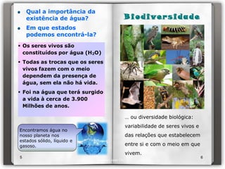 Qual a importância da
    existência de água?                    B i o d i ve r s i d a d e
    Em que estados
    podemos encontrá-la?
 Os seres vivos são
  constituídos por água (H2O)
 Todas as trocas que os seres
  vivos fazem com o meio
  dependem da presença de
  água, sem ela não há vida.
 Foi na água que terá surgido
  a vida à cerca de 3.900
  Milhões de anos.

                                           … ou diversidade biológica:
                                           variabilidade de seres vivos e
Encontramos água no
nosso planeta nos                          das relações que estabelecem
estados sólido, líquido e
gasoso.                                    entre si e com o meio em que
                                           vivem.
5                                                                           6
                            Isabel Lopes CN7
 
