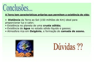 A Terra tem características próprias que permitem a existência de vida:

• Distância da Terra ao Sol (150 milhões de Km) ideal para
proporcionar luz e calor;
• Existência no planeta de uma crusta sólida;
• Existência de água no estado sólido líquido e gasoso;
• Atmosfera rica em Oxigénio, e formação de camada de ozono.
 