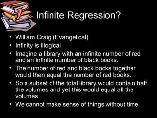 Infinite Regression? William Craig (Evangelical) Infinity is illogical Imagine a library with an infinite number of red and an infinite number of black books. The number of red and black books together would then equal the number of red books. So a subset of the total library would contain half the volumes and yet this would equal all the volumes. We cannot make sense of things without time 