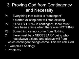 3. Proving God from Contingency and Necessity P1. Everything that exists is “contingent” it started existing and will stop existing P2. If EVERYTHING is contingent, there must  have been a time when there was NOTHING P3. Something cannot come from Nothing C there must be a NECESSARY being who  has always existed and always will from  which contingent beings come. This we call  God Examples / Analogy Problems 