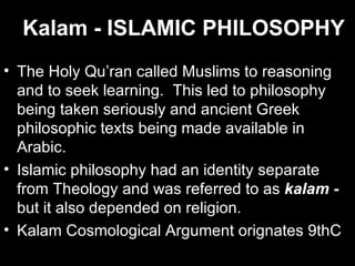 Kalam - ISLAMIC PHILOSOPHY The Holy Qu’ran called Muslims to reasoning and to seek learning.  This led to philosophy being taken seriously and ancient Greek philosophic texts being made available in Arabic. Islamic philosophy had an identity separate from Theology and was referred to as  kalam -  but it also depended on religion. Kalam Cosmological Argument orignates 9thC 