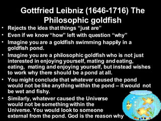 Gottfried Leibniz (1646-1716) The Philosophic goldfish Rejects the idea that things “just are” Even if we know “how” left with question “why” Imagine you are a goldfish swimming happily in a goldfish pond. Imagine you are a philosophic goldfish who is not just interested in enjoying yourself, mating and eating, eating,  mating and enjoying yourself, but instead wishes to work why there should be a pond at all. You might conclude that whatever caused the pond would not be like anything within the pond – it would  not be wet and fishy. Similarly, whatever caused the Universe  would not be something within the  Universe. You would look to someone  external from the pond. God is the reason why 