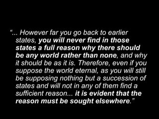 “ ... However far you go back to earlier states,  you will never find in those states a full reason why there should be any world rather than none , and why it should be as it is. Therefore, even if you suppose the world eternal, as you will still be supposing nothing but a succession of states and will not in any of them find a sufficient reason...  it is evident that the reason must be sought elsewhere .” 