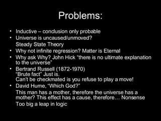 Problems: Inductive – conclusion only probable Universe is uncaused/unmoved? Steady State Theory Why not infinite regression? Matter is Eternal Why ask Why? John Hick “there is no ultimate explanation to the universe” Bertrand Russell (1872-1970)  “Brute fact” Just is. Can’t be checkmated is you refuse to play a move! David Hume, “Which God?”  This man has a mother, therefore the universe has a mother? This effect has a cause, therefore… Nonsense Too big a leap in logic 
