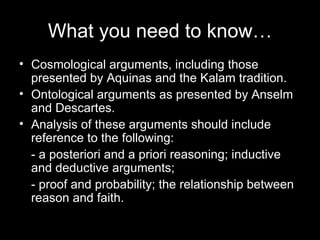 What you need to know… Cosmological arguments, including those presented by Aquinas and the Kalam tradition. Ontological arguments as presented by Anselm and Descartes. Analysis of these arguments should include reference to the following: - a posteriori and a priori reasoning; inductive and deductive arguments; - proof and probability; the relationship between reason and faith. 