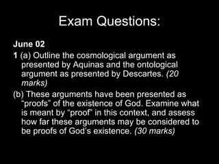 Exam Questions: June 02 1  (a) Outline the cosmological argument as presented by Aquinas and the ontological argument as presented by Descartes.  (20 marks) (b) These arguments have been presented as “proofs” of the existence of God. Examine what is meant by “proof” in this context, and assess how far these arguments may be considered to be proofs of God’s existence.  (30 marks) 
