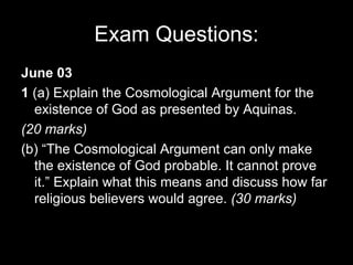Exam Questions: June 03 1  (a) Explain the Cosmological Argument for the existence of God as presented by Aquinas. (20 marks) (b) “The Cosmological Argument can only make the existence of God probable. It cannot prove it.” Explain what this means and discuss how far religious believers would agree.  (30 marks) 