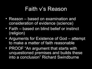 Faith v’s Reason Reason – based on examination and consideration of evidence (science) Faith – based on blind belief or instinct (religion) Arguments for Existence of God – attempt to make a matter of faith reasonable PROOF “An argument that starts with unquestioned premises and builds these into a conclusion” Richard Swindburne 