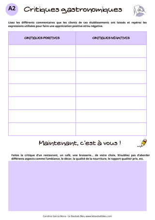 CRITIQUES POSITIVES CRITIQUES NÉGATIVES
Critiques gastronomiques
A2
Lisez les différents commentaires que les clients de ces établissements ont laissés et repérez les
expressions utilisées pour faire une appréciation positive et/ou négative.
Maintenant, c’est à vous !
Carolina García Mora - Le Baobab Bleu www.lebaobabbleu.com
Faites la critique d’un restaurant, un café, une brasserie... de votre choix. N’oubliez pas d’aborder
différents aspects comme l’ambiance, le décor, la qualité de la nourriture, le rapport qualité/ prix, etc.
 