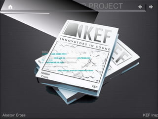 KEF SPEAKER PROJECT




                      INDEX
                      -CONTEXT AND OBJECTIVES
                      PAGES 1-13
                      -PLAN OF ACTION AND CLARIFICATION OF PROBLEMS
                      PAGES 14-28
                 qa




                      -DEVELOPMENT OF DESIGN PROPOSAL
                 n




                      PAGES 28-67
                      -MANUFACTURE/MODELLING
                      PAGES
                      -CONCLUSIONS, EVALUATIONS AND RECOMMENDATIONS
                  Alasta
                      PAGES
                         ir
                  Cross


                                                                 KEF




Alastair Cross                                                         KEF Insp
 