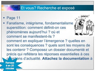 Et vous? Recherche et exposé

 Page 11
 Fanatisme, intégrisme, fondamentalisme,
  superstition: comment définit-on ces
  phénomènes aujourd’hui ? où et
  comment se manifestent-ils ?
  comment en expliquer l’émergence ? quelles en
  sont les conséquences ? quels sont les moyens de
  les contenir ? Composez un dossier documenté et
  précis qui reflétera les réponses essentielles à ces
  questions d’actualité. Attachez la documentation à
  la fin.
 