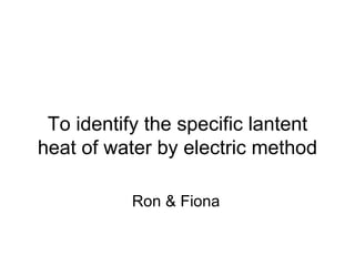 To identify the specific lantent heat of water by electric method Ron & Fiona 