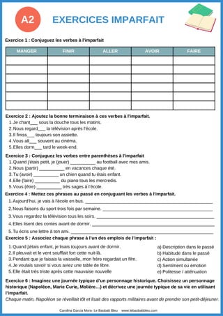 MANGER FINIR ALLER AVOIR FAIRE
EXERCICES IMPARFAIT
A2
Exercice 2 : Ajoutez la bonne terminaison à ces verbes à l'imparfait.
Je chant___ sous la douche tous les matins.
1.
Nous regard___ la télévision après l'école.
2.
Il finiss___ toujours son assiette.
3.
Vous all___ souvent au cinéma.
4.
Elles dorm___ tard le week-end.
5.
Carolina García Mora- Le Baobab Bleu www.lebaobabbleu.com
Exercice 3 : Conjuguez les verbes entre parenthèses à l'imparfait
Quand j'étais petit, je (jouer) __________ au football avec mes amis.
1.
Nous (partir) __________ en vacances chaque été.
2.
Tu (avoir) __________ un chien quand tu étais enfant.
3.
Elle (faire) __________ du piano tous les mercredis.
4.
Vous (être) __________ très sages à l’école.
5.
Exercice 4 : Mettez ces phrases au passé en conjuguant les verbes à l'imparfait.
Aujourd’hui, je vais à l'école en bus. ___________________________________________________
1.
Nous faisons du sport trois fois par semaine. ____________________________________________
2.
Vous regardez la télévision tous les soirs. _______________________________________________
3.
Elles lisent des contes avant de dormir. _________________________________________________
4.
Tu écris une lettre à ton ami. _________________________________________________________
5.
Exercice 5 : Associez chaque phrase à l’un des emplois de l’imparfait :
a) Description dans le passé
b) Habitude dans le passé
c) Action simultanée
d) Sentiment ou émotion
e) Politesse / atténuation
Quand j'étais enfant, je lisais toujours avant de dormir.
1.
Il pleuvait et le vent soufflait fort cette nuit-là.
2.
Pendant que je faisais la vaisselle, mon frère regardait un film.
3.
Je voulais savoir si vous aviez une table de libre.
4.
Elle était très triste après cette mauvaise nouvelle
5.
Exercice 1 : Conjuguez les verbes à l'imparfait
Exercice 6 : Imaginez une journée typique d’un personnage historique. Choisissez un personnage
historique (Napoléon, Marie Curie, Molière…) et décrivez une journée typique de sa vie en utilisant
l’imparfait.
Chaque matin, Napoléon se réveillait tôt et lisait des rapports militaires avant de prendre son petit-déjeuner.
 