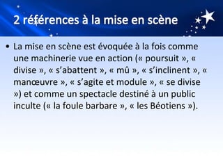• La mise en scène est évoquée à la fois comme
  une machinerie vue en action (« poursuit », «
  divise », « s’abattent », « mû », « s’inclinent », «
  manœuvre », « s’agite et module », « se divise
  ») et comme un spectacle destiné à un public
  inculte (« la foule barbare », « les Béotiens »).
 