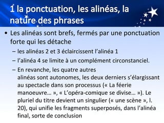 • Les alinéas sont brefs, fermés par une ponctuation
  forte qui les détache
  – les alinéas 2 et 3 éclaircissent l’alinéa 1
  – l’alinéa 4 se limite à un complément circonstanciel.
  – En revanche, les quatre autres
    alinéas sont autonomes, les deux derniers s’élargissant
    au spectacle dans son processus (« La féerie
    manoeuvre… », « L’opéra-comique se divise… »). Le
    pluriel du titre devient un singulier (« une scène », l.
    20), qui unifie les fragments superposés, dans l’alinéa
    final, sorte de conclusion
 