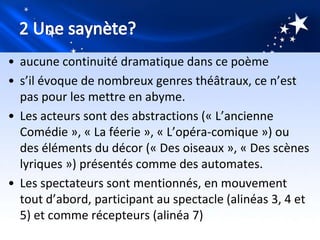 • aucune continuité dramatique dans ce poème
• s’il évoque de nombreux genres théâtraux, ce n’est
  pas pour les mettre en abyme.
• Les acteurs sont des abstractions (« L’ancienne
  Comédie », « La féerie », « L’opéra-comique ») ou
  des éléments du décor (« Des oiseaux », « Des scènes
  lyriques ») présentés comme des automates.
• Les spectateurs sont mentionnés, en mouvement
  tout d’abord, participant au spectacle (alinéas 3, 4 et
  5) et comme récepteurs (alinéa 7)
 
