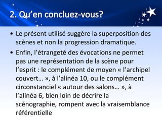• Le présent utilisé suggère la superposition des
  scènes et non la progression dramatique.
• Enfin, l’étrangeté des évocations ne permet
  pas une représentation de la scène pour
  l’esprit : le complément de moyen « l’archipel
  couvert… », à l’alinéa 10, ou le complément
  circonstanciel « autour des salons… », à
  l’alinéa 6, bien loin de décrire la
  scénographie, rompent avec la vraisemblance
  référentielle
 