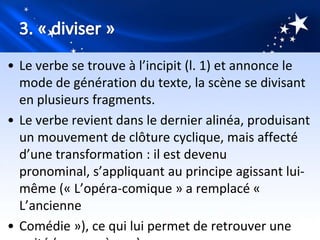 • Le verbe se trouve à l’incipit (l. 1) et annonce le
  mode de génération du texte, la scène se divisant
  en plusieurs fragments.
• Le verbe revient dans le dernier alinéa, produisant
  un mouvement de clôture cyclique, mais affecté
  d’une transformation : il est devenu
  pronominal, s’appliquant au principe agissant lui-
  même (« L’opéra-comique » a remplacé «
  L’ancienne
• Comédie »), ce qui lui permet de retrouver une
 