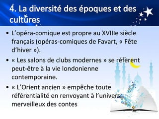 • L’opéra-comique est propre au XVIIIe siècle
  français (opéras-comiques de Favart, « Fête
  d’hiver »).
• « Les salons de clubs modernes » se réfèrent
  peut-être à la vie londonienne
  contemporaine.
• « L’Orient ancien » empêche toute
  référentialité en renvoyant à l’univers
  merveilleux des contes
 