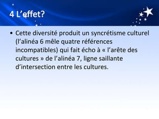 • Cette diversité produit un syncrétisme culturel
  (l’alinéa 6 mêle quatre références
  incompatibles) qui fait écho à « l’arête des
  cultures » de l’alinéa 7, ligne saillante
  d’intersection entre les cultures.
 