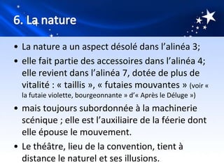• La nature a un aspect désolé dans l’alinéa 3;
• elle fait partie des accessoires dans l’alinéa 4;
  elle revient dans l’alinéa 7, dotée de plus de
  vitalité : « taillis », « futaies mouvantes » (voir «
  la futaie violette, bourgeonnante » d’« Après le Déluge »)
• mais toujours subordonnée à la machinerie
  scénique ; elle est l’auxiliaire de la féerie dont
  elle épouse le mouvement.
• Le théâtre, lieu de la convention, tient à
  distance le naturel et ses illusions.
 