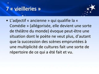 • L’adjectif « ancienne » qui qualifie la «
  Comédie » (allégorisée, elle devient une sorte
  de théâtre du monde) évoque peut-être une
  situation dont le poète ne veut plus, d’autant
  que la succession des scènes empruntées à
  une multiplicité de cultures fait une sorte de
  répertoire de ce qui a été fait et vu.
 