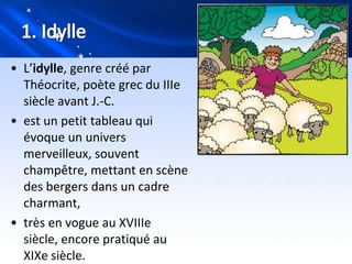 • L’idylle, genre créé par
  Théocrite, poète grec du IIIe
  siècle avant J.-C.
• est un petit tableau qui
  évoque un univers
  merveilleux, souvent
  champêtre, mettant en scène
  des bergers dans un cadre
  charmant,
• très en vogue au XVIIIe
  siècle, encore pratiqué au
  XIXe siècle.
 