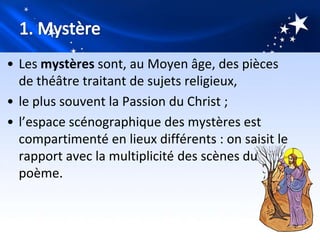 • Les mystères sont, au Moyen âge, des pièces
  de théâtre traitant de sujets religieux,
• le plus souvent la Passion du Christ ;
• l’espace scénographique des mystères est
  compartimenté en lieux différents : on saisit le
  rapport avec la multiplicité des scènes du
  poème.
 