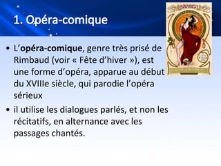 • L’opéra-comique, genre très prisé de
  Rimbaud (voir « Fête d’hiver »), est
  une forme d’opéra, apparue au début
  du XVIIIe siècle, qui parodie l’opéra
  sérieux
• il utilise les dialogues parlés, et non les
  récitatifs, en alternance avec les
  passages chantés.
 