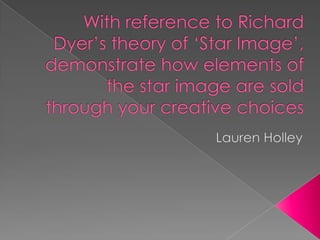 With reference to Richard Dyer’s theory of ‘Star Image’, demonstrate how elements of the star image are sold through your creative choices Lauren Holley 