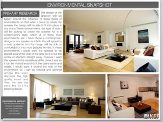 ENVIRONMENTAL SNAPSHOT
                                          KEF BRAND DECODING
PRIMARY RESEARCH                 The design of my
                                 speaker will be
 based around the inﬂuence of these types of
 environments so that when i come to create my
 speaker the design will be able to ﬁt into place in
 any one of these environments. the type of style i
 will be looking to create my speaker for is a
 contemporary style, which all of these three
 environments are. i have chose a contemporary
 design for my speaker as i think this will appeal to
 a wide audience and the design will be able to
 comfortably ﬁt into most peoples homes. in these
 environments i would want the speaker to be
 placed around the side of the area so it is not the
 centre of attention straight away, however i want
 the speaker to be versatile and the correct size so
 it can be moved around to ﬁt the users wants and
 needs. i would want it around the side of the
 environment so i can be noticed and admired
 where the user
 discovers the high
 quality sound and
 then the see the
 aesthetically
 pleasing design.



ENVIRONMENTAL SNAPSHOT
 EXISTING DESIGN ANALYSIS
  PRODUCT DISASSEMBLE
   KEF AND COMPETITIVE
        COMPANIES
     QUESTIONNAIRE
 