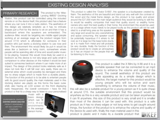 EXISTING DESIGN ANALYSIS
                                                 KEF BRAND DECODING
                                                                     This product is called the ‘Ovator S-800’, this speaker is a loudspeaker created by
PRIMARY RESEARCH                        This product is the ‘Altec
                                                                     Naim. The aesthetics of this are beautiful and stand out very well with the contrast of
                                        Lansing IM600’ Docking
                                                                     the wood and the metal frame design. as this product is top quality and priced
  Station, this product can be controlled using the included
                                                                     around the £27,000 mark the main target audience they would be looking to sell this
  remote or on the device itself, this product also has a feature    to would be wealthy companies that need that quality sound, or wealthy home
  where you can tune it into a radio station. The aesthetics of      owners who want the best quality in their home. the environment this would be used
  this design are relatively simplistic as it has no intricate       on is a stage where music needs to be played loudly as this product will not be well
  shapes just a Port for the device to sit on and then it has a      sited to a small living area as the speaker is
  backboard where the speakers are embedded. The                     very large and would be very overwhelming
  audience Altec would be targeting are middle aged people           and space consuming. this speaker could
  working at an average wage as the product ranges from              be potentially hazardous if it where to fall
  around £110 which is affordable for someone in their               over as it is large but the base looks sturdy
  position who just wants a docking station to use now and           as it is made from metal and will probably
  then. The environment this would likely be put in would be         be very durable. ﬁnally the function of this
  areas like a bedroom or living room, somewhere where               product would be to create an atmosphere
  people will be spending allot of time and would prefer music       so it has an impact on the people that will
  to be playing, however this would more likely be used in a         be listening to the music.
  bedroom as this device is not very large and quite small in
  comparison to other devices on the market it would be best
  suited to someones bedroom where it can make more of an                                    This product is called the X Mini by X-Mi and it is a
  impact. The design of this product looks relatively safe as it                             portable speaker that can be connected to an mp3
  does not look like it will fall over very easily, there are no
                                                                                             device to enhance the volume and quality of the
  external wires which could possibly be damaged and there
  are no sharp edges which is made from a durable plastic.
                                                                                             sound. The overall aesthetics of this product are
  The function of this product is to be able to entertain people                             quite appealing as its a simple design which is
  with its good sound quality, the main materials used in this                               effective. the target market for this product would be
  docking station are plastic as this forms the basic outer                                  young people who will be active and want
  shell, also having an LCD screen on the front displaying                                   something to enhance the volume of their music,
  radio frequencies. the overall conclusion i have for this          this will also be a suitable product for a young person as it is quite cheap
  product is that its a cheap way to listen to your personalised     at around £15. the suitable environment that this product would be
                           music with a                              anywhere as this is a very versatile product and can be taken anywhere as
                           basic design
                                                                     it can ﬁt anywhere. this size of this product is very small and it is smaller
ENVIRONMENTAL SNAPSHOT     which can ﬁt
EXISTING DESIGN ANALYSIS
                           into most
                                                                     than most of the devices it can be used with. this product is a safe
  PRODUCT DISASSEMBLE
                           environments                              product as it has no sharp edges or not long wires to get caught around
   KEF AND COMPETITIVE
        COMPANIES          in the average                            things, the function of this product is to enhance the volume and quality of
      QUESTIONNAIRE        person home.                              the device its used with. ﬁnally the main material used in this
                                                                     product is plastic and it make its a durable product that
 