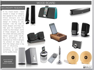 KEF MOOD BOARD
                                          BRAND DECODING
SECONDARY RESEARCH
 In my mood board i have
 chosen a range of designs
 that appeal to me, some of
 these designs are not
 relevant to the speciﬁc
 design im looking to use,
 however i like the style of
 these designs and they can
 help give me inspiration to
 create my ﬁnal design. some
 of these designs are quite
 thin whilst still being able the
 deliver good audio results,
 this is something i will be
 looking at as i think it will give
 my product an edge as i
 think the design plays a big
 part of inﬂuencing
 someone to buy
 something, as well
 as the quality inside.



  BRAND PROFILING
   MOOD BOARD
 PRODUCT PROFILING
 