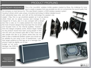 KEF BRANDPROFILING
                                          PRODUCT DECODING
SECONDARY RESEARCH This is the ‘soundlink’ wireless mobile speaker created by Bose, the challenge for bose
                                    was to create a speaker that was portable but did not compromise the sound quality that
 the company is most famous for. This was Bose’s creation a £250 wireless speaker system
 housing 4 drivers which uses unique, innovative technology to deliver detailed sound
 with substantial bass note, and with all this technology the speaker only
 weighs 1.3kg. this is a go anywhere speaker as it can go places
 where there are no power sources and manage to stay
 charged for 8 hours, also it is very compact with a length
 less than a ruler, so it is easily packed into most places.
 like most of bose’s designs they have kept this one simple
 and focused more on the internal qualities, however i
 think this designs simplicity works. Bose’s target market
 for this product would have been young people in their
 mid 20’s who are involved quite allot in their music but
 also people who like to go places where they are not
 able to take a traditional speaker system and would not
 be satisﬁed by just using a pair of headphones. I aim
 their target audience at that age as for a teenager this
 product might be slightly out of their
 budget as not every
 teenager has £250 to
 spend on a speaker.




  BRAND PROFILING
    MOOD BOARD
 PRODUCT PROFILING
 